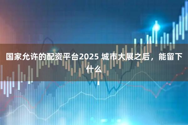 国家允许的配资平台2025 城市大展之后，能留下什么