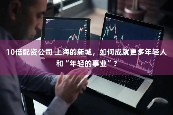 10倍配资公司 上海的新城，如何成就更多年轻人和“年轻的事业”？
