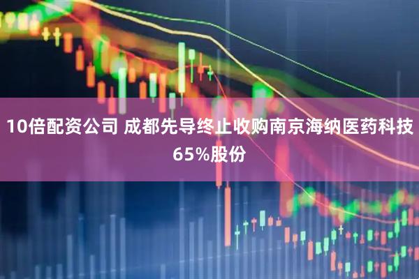 10倍配资公司 成都先导终止收购南京海纳医药科技65%股份