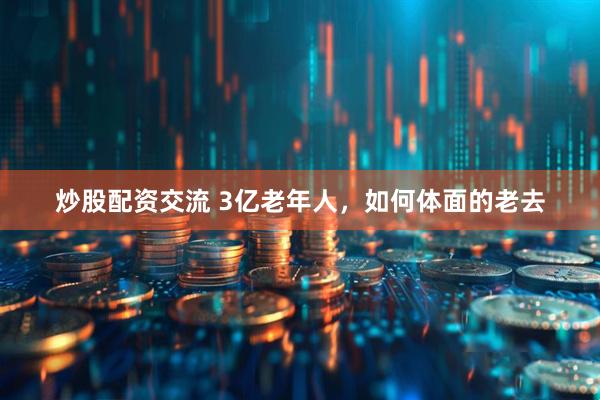 炒股配资交流 3亿老年人，如何体面的老去