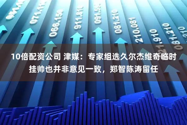 10倍配资公司 津媒：专家组选久尔杰维奇临时挂帅也并非意见一致，郑智陈涛留任