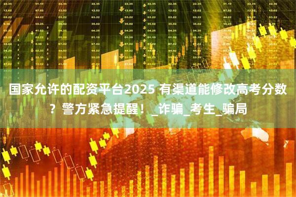 国家允许的配资平台2025 有渠道能修改高考分数？警方紧急提醒！_诈骗_考生_骗局