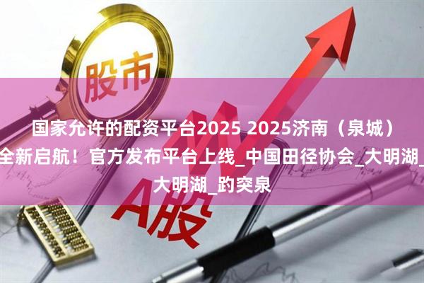 国家允许的配资平台2025 2025济南（泉城）马拉松全新启航！官方发布平台上线_中国田径协会_大明湖_趵突泉