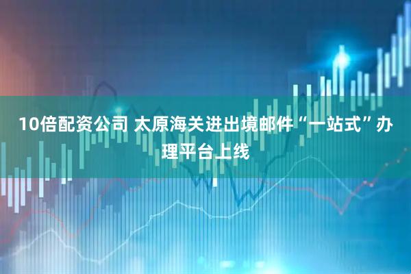 10倍配资公司 太原海关进出境邮件“一站式”办理平台上线