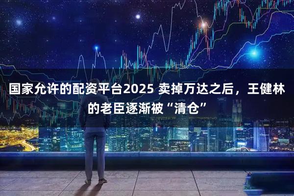 国家允许的配资平台2025 卖掉万达之后，王健林的老臣逐渐被“清仓”