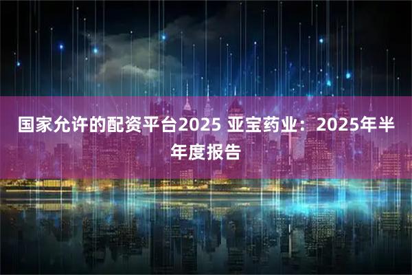 国家允许的配资平台2025 亚宝药业：2025年半年度报告
