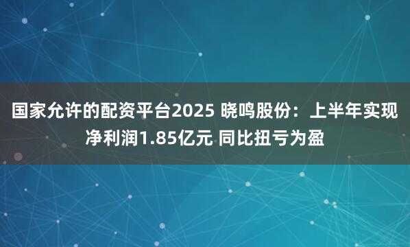 国家允许的配资平台2025 晓鸣股份：上半年实现净利润1.85亿元 同比扭亏为盈