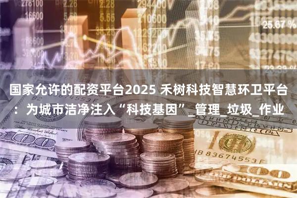 国家允许的配资平台2025 禾树科技智慧环卫平台：为城市洁净注入“科技基因”_管理_垃圾_作业